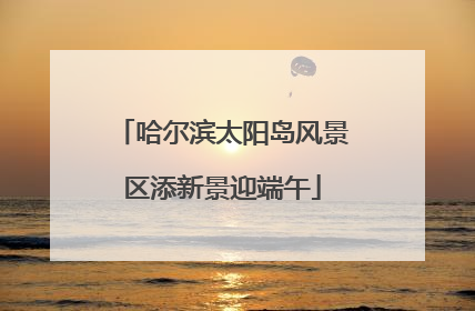 哈尔滨太阳岛风景区添新景迎端午