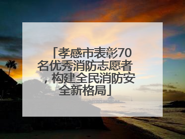 孝感市表彰70名优秀消防志愿者，构建全民消防安全新格局