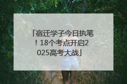 宿迁学子今日执笔！18个考点开启2025高考大战