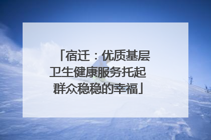 宿迁：优质基层卫生健康服务托起群众稳稳的幸福