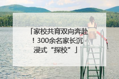 家校共育双向奔赴！300余名家长沉浸式“探校”