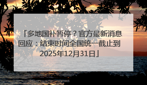 多地国补暂停？官方最新消息回应：结束时间全国统一截止到2025年12月31日