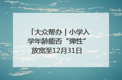 大众帮办｜小学入学年龄能否“弹性”放宽至12月31日？有地方已在探索