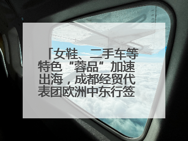 女鞋、二手车等特色“蓉品”加速出海，成都经贸代表团欧洲中东行签单逾3.7亿元