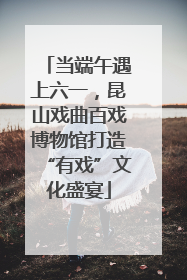 当端午遇上六一，昆山戏曲百戏博物馆打造“有戏”文化盛宴