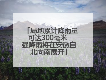 局地累计降雨量可达300毫米 强降雨将在安徽自北向南展开