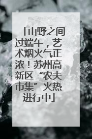 山野之间过端午，艺术烟火气正浓！苏州高新区“农夫市集”火热进行中