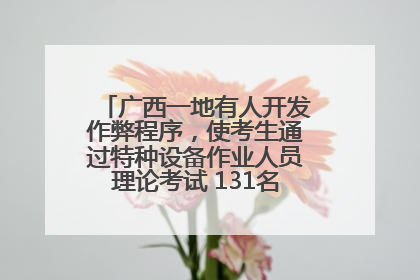 广西一地有人开发作弊程序，使考生通过特种设备作业人员理论考试 131名考生证书被撤销