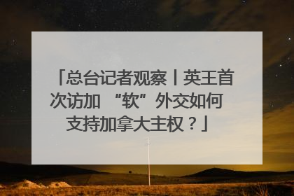 总台记者观察丨英王首次访加 “软”外交如何支持加拿大主权？