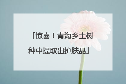 惊喜！青海乡土树种中提取出护肤品