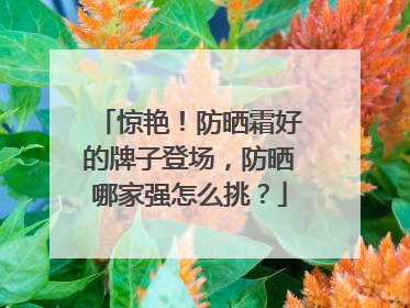 惊艳！防晒霜好的牌子登场，防晒哪家强怎么挑？