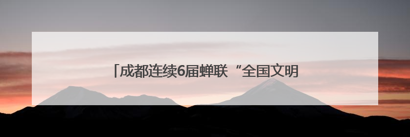 成都连续6届蝉联“全国文明城市”称号，作为第七届全国精神文明建设优秀城市代表参会