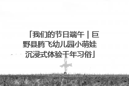 我们的节日端午｜巨野县腾飞幼儿园小萌娃沉浸式体验千年习俗
