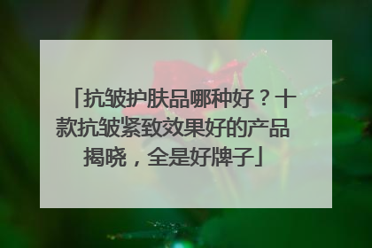 抗皱护肤品哪种好？十款抗皱紧致效果好的产品揭晓，全是好牌子
