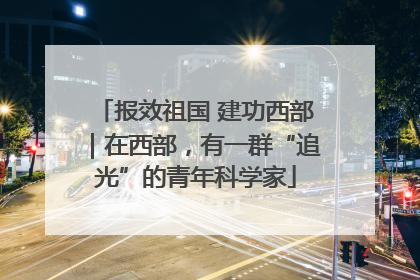 报效祖国 建功西部｜在西部，有一群“追光”的青年科学家