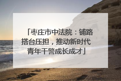 枣庄市中法院：铺路搭台压担，推动新时代青年干警成长成才