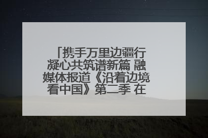 携手万里边疆行 凝心共筑谱新篇 融媒体报道《沿着边境看中国》第二季 在广西东兴正式启动