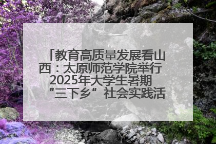 教育高质量发展看山西：太原师范学院举行2025年大学生暑期“三下乡”社会实践活动启动仪式