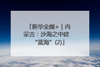 新华全媒+｜内蒙古：沙海之中建“蓝海”(2)
