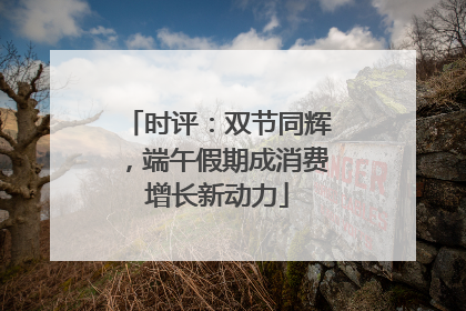 时评：双节同辉，端午假期成消费增长新动力
