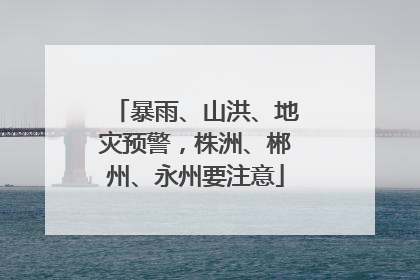 暴雨、山洪、地灾预警，株洲、郴州、永州要注意