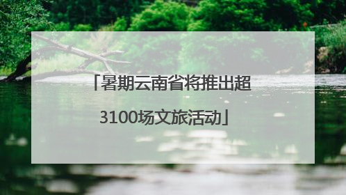 暑期云南省将推出超3100场文旅活动
