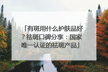 有斑用什么护肤品好？祛斑口碑分享：国家唯一认证的祛斑产品