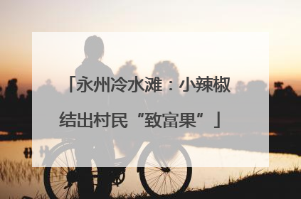 永州冷水滩：小辣椒结出村民“致富果”