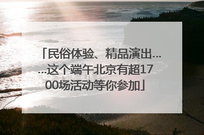 民俗体验、精品演出……这个端午北京有超1700场活动等你参加