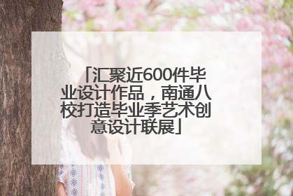 汇聚近600件毕业设计作品，南通八校打造毕业季艺术创意设计联展