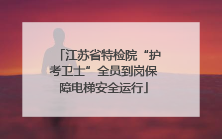 江苏省特检院“护考卫士”全员到岗保障电梯安全运行