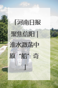 河南日报聚焦信阳｜淮水激荡中原“船”奇