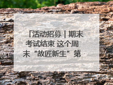 活动招募｜期末考试结束 这个周末“故匠新生”第二弹等着同学们来体验！