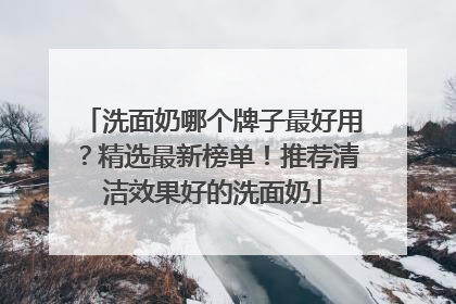 洗面奶哪个牌子最好用？精选最新榜单！推荐清洁效果好的洗面奶