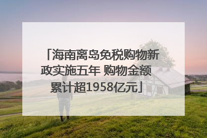 海南离岛免税购物新政实施五年 购物金额累计超1958亿元