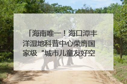 海南唯一！海口潭丰洋湿地科普中心荣膺国家级“城市儿童友好空间建设园区”称号