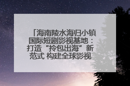 海南陵水海归小镇国际短剧影视基地：打造“拎包出海”新范式 构建全球影视产业“新热土”