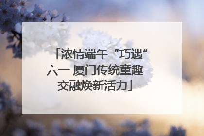 浓情端午“巧遇”六一 厦门传统童趣交融焕新活力