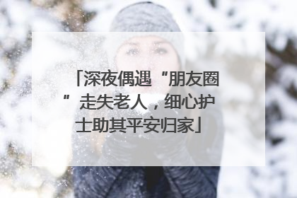 深夜偶遇“朋友圈”走失老人，细心护士助其平安归家