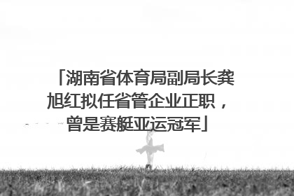 湖南省体育局副局长龚旭红拟任省管企业正职，曾是赛艇亚运冠军