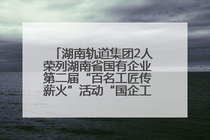 湖南轨道集团2人荣列湖南省国有企业第二届“百名工匠传薪火”活动“国企工匠”人才宣传名单