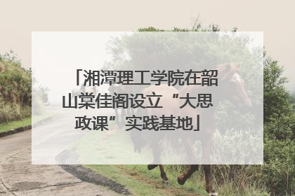 湘潭理工学院在韶山棠佳阁设立“大思政课”实践基地