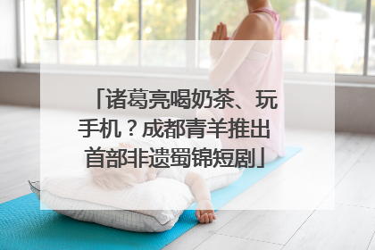 诸葛亮喝奶茶、玩手机？成都青羊推出首部非遗蜀锦短剧
