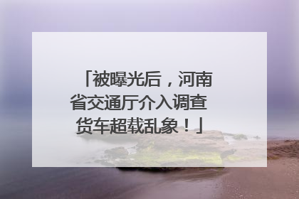 被曝光后，河南省交通厅介入调查货车超载乱象！
