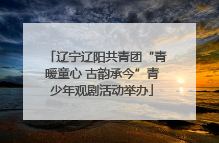 辽宁辽阳共青团“青暖童心 古韵承今”青少年观剧活动举办
