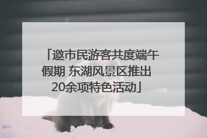 邀市民游客共度端午假期 东湖风景区推出20余项特色活动