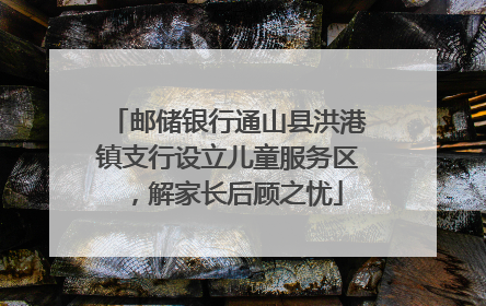 邮储银行通山县洪港镇支行设立儿童服务区，解家长后顾之忧