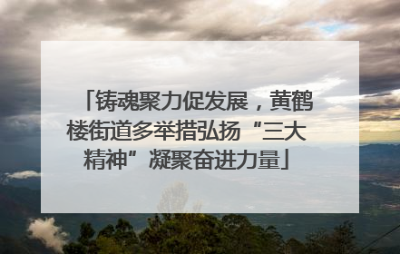 铸魂聚力促发展，黄鹤楼街道多举措弘扬“三大精神”凝聚奋进力量