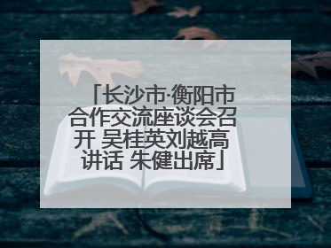 长沙市·衡阳市合作交流座谈会召开 吴桂英刘越高讲话 朱健出席