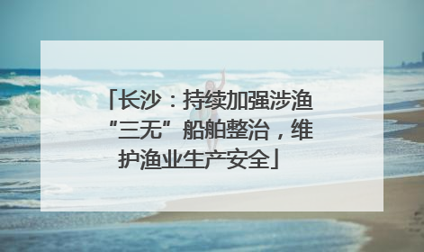 长沙：持续加强涉渔“三无”船舶整治，维护渔业生产安全